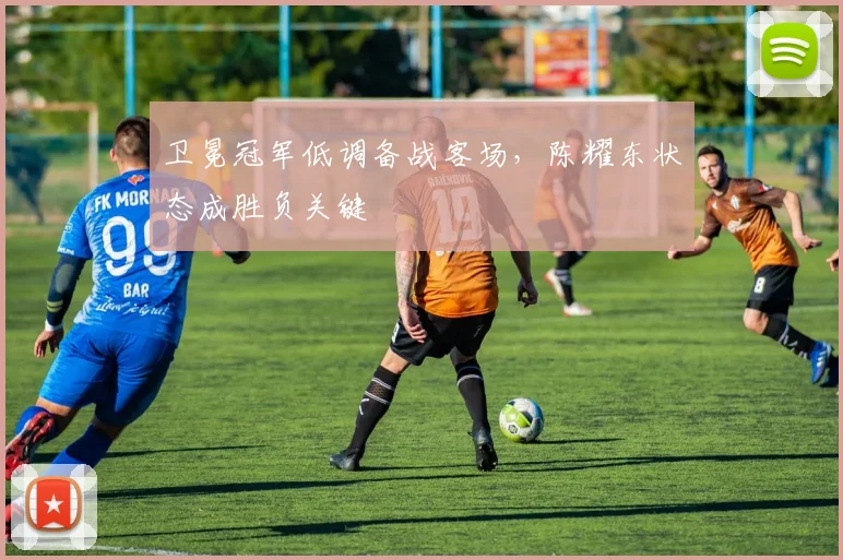 卫冕冠军低调备战客场,陈耀东状态成胜负关键