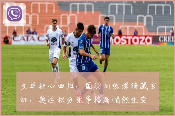 女单核心回归,国羽训练课暗藏玄机,奥运积分竞争格局悄然生变