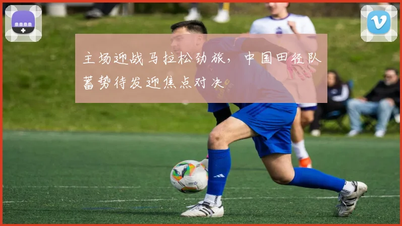 主场迎战马拉松劲旅，中国田径队蓄势待发迎焦点对决