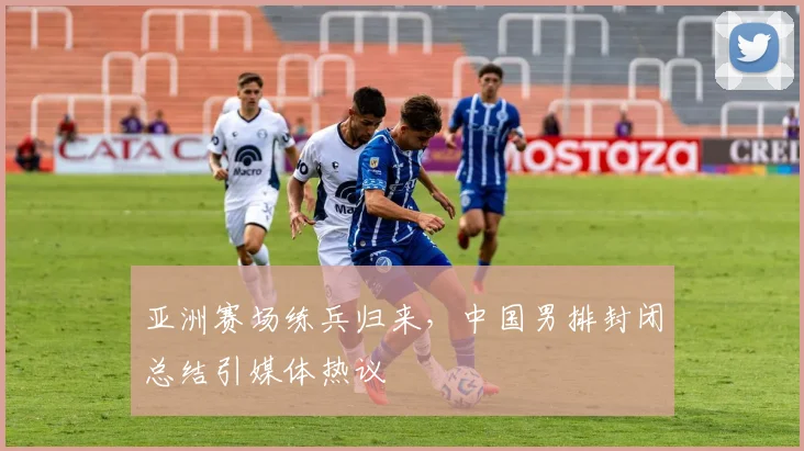 亚洲赛场练兵归来，中国男排封闭总结引媒体热议