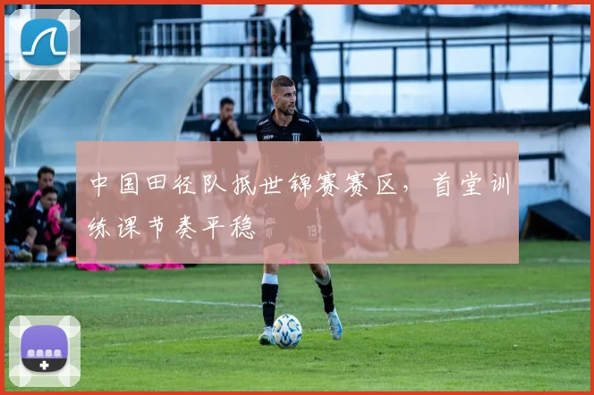中国田径队抵世锦赛赛区，首堂训练课节奏平稳