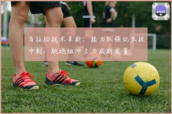 马拉松战术革新:接力队强化末段冲刺,跳远组冲击力成新变量