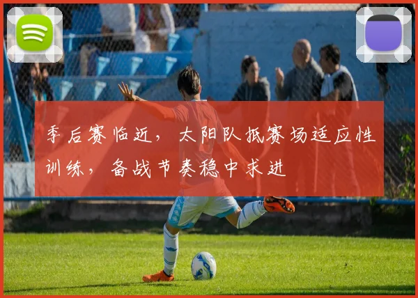 季后赛临近,太阳队抵赛场适应性训练,备战节奏稳中求进