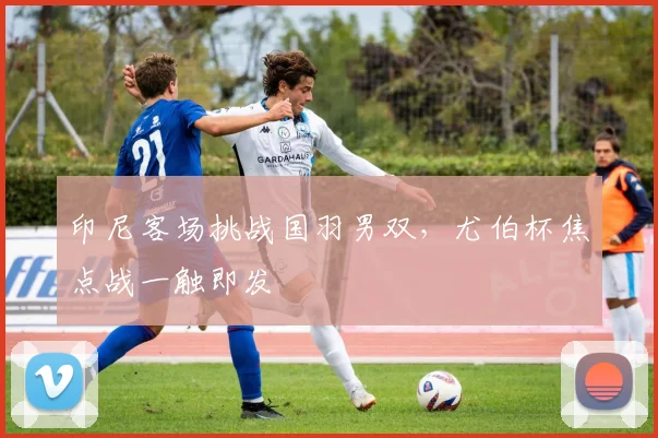 印尼客场挑战国羽男双，尤伯杯焦点战一触即发