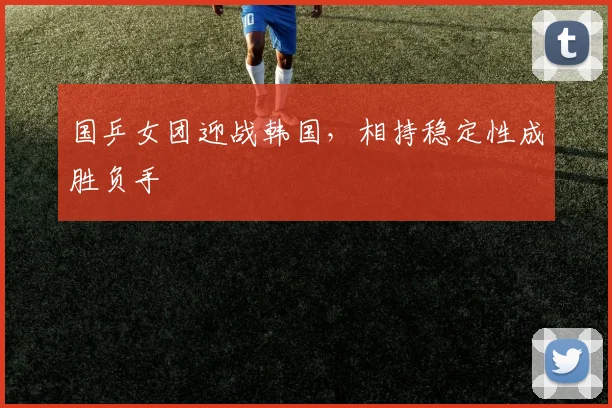国乒女团迎战韩国,相持稳定性成胜负手