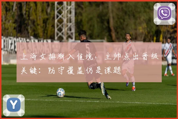 上海女排渐入佳境,主帅点出晋级关键:防守覆盖仍是课题