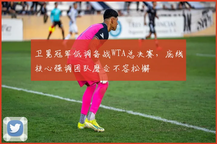 卫冕冠军低调备战WTA总决赛,底线核心强调团队磨合不容松懈