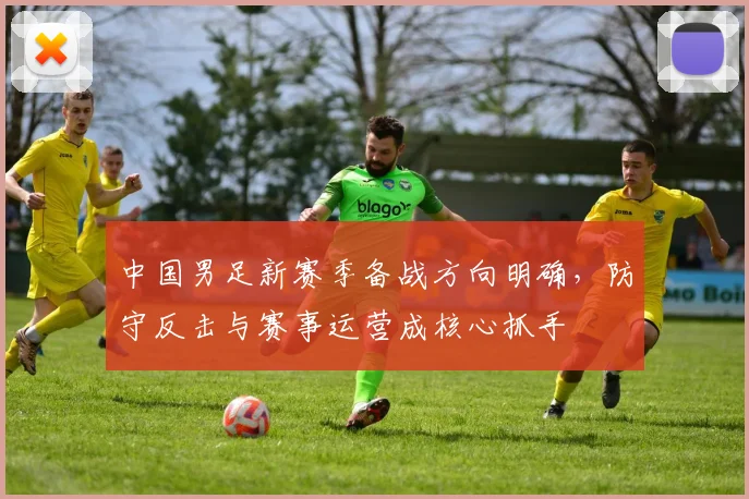 中国男足新赛季备战方向明确，防守反击与赛事运营成核心抓手