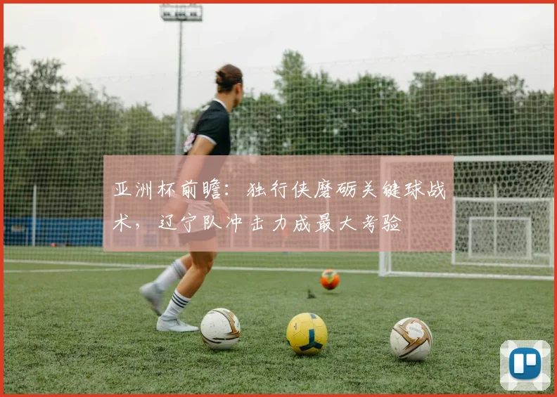 亚洲杯前瞻:独行侠磨砺关键球战术,辽宁队冲击力成最大考验