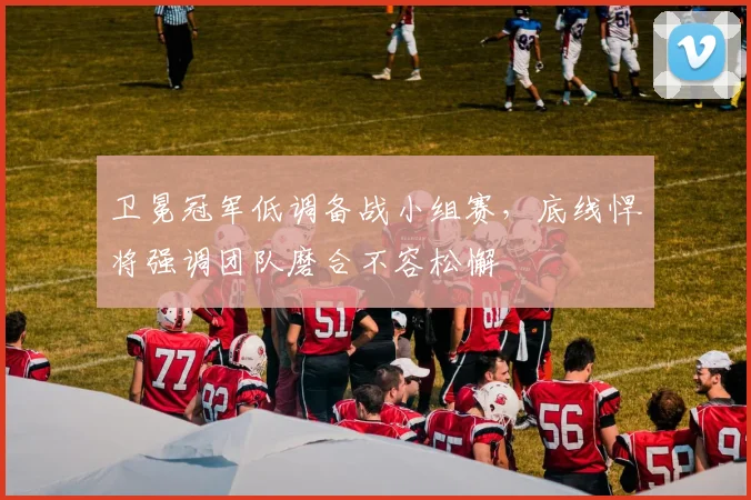 卫冕冠军低调备战小组赛,底线悍将强调团队磨合不容松懈