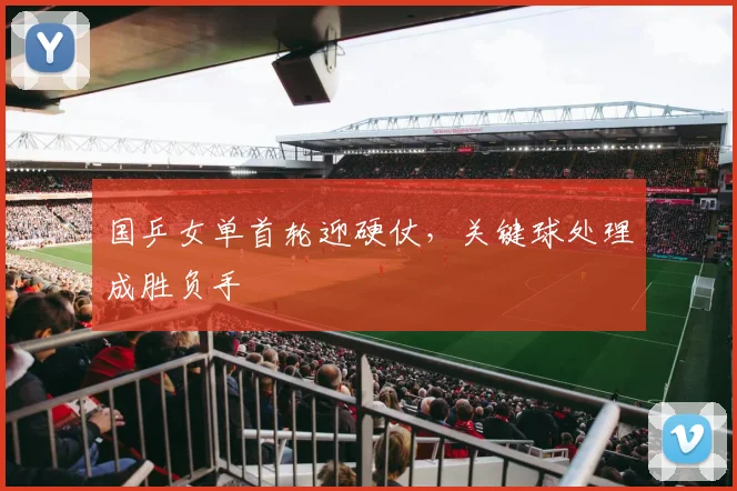 国乒女单首轮迎硬仗,关键球处理成胜负手