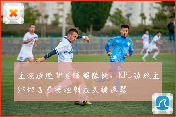 主场连胜背后暗藏隐忧，KPL劲旅主帅坦言资源控制成关键课题