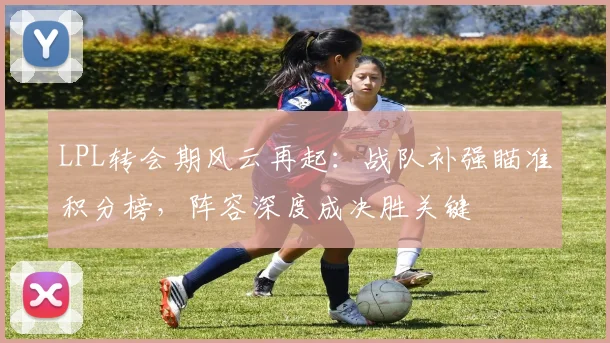 LPL转会期风云再起：战队补强瞄准积分榜，阵容深度成决胜关键