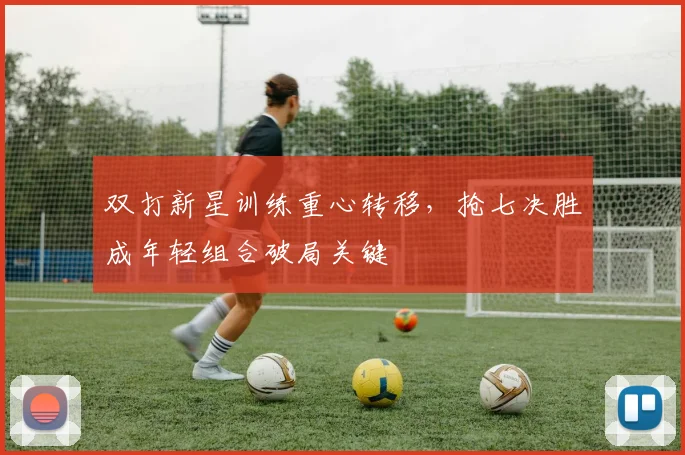 双打新星训练重心转移，抢七决胜成年轻组合破局关键