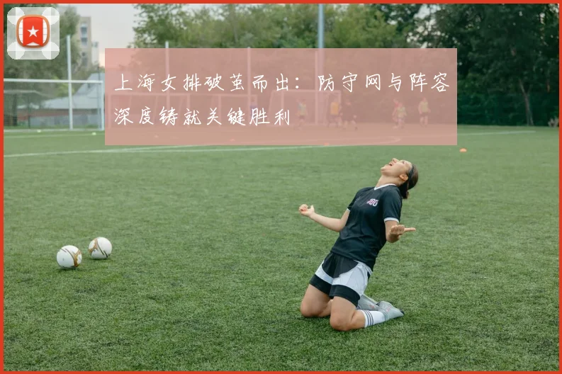 上海女排破茧而出:防守网与阵容深度铸就关键胜利