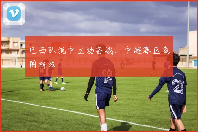 巴西队抵中立场备战,中超赛区氛围渐浓