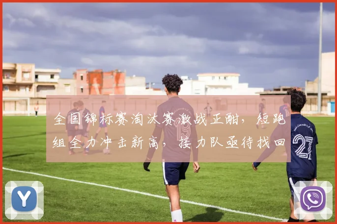 全国锦标赛淘汰赛激战正酣，短跑组全力冲击新高，接力队亟待找回状态