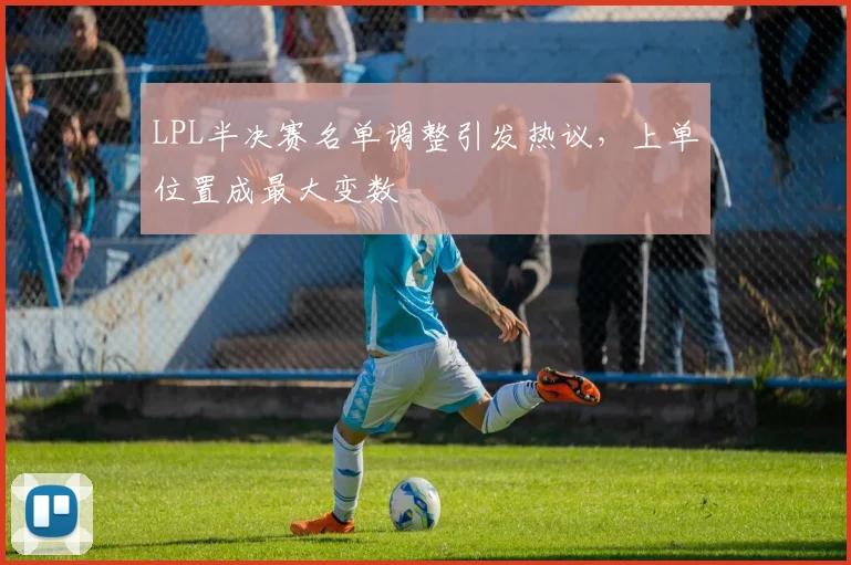 LPL半决赛名单调整引发热议，上单位置成最大变数