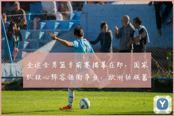 全运会男篮季前赛揭幕在即，国家队核心阵容领衔争分，欧洲劲旅蓄力待发