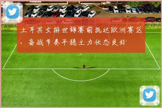 土耳其女排世锦赛前抵达欧洲赛区,备战节奏平稳主力状态良好