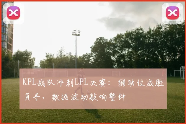 KPL战队冲刺LPL决赛:辅助位成胜负手,数据波动敲响警钟