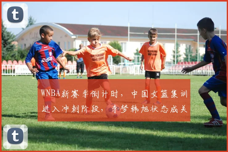 WNBA新赛季倒计时，中国女篮集训进入冲刺阶段，李梦韩旭状态成关键