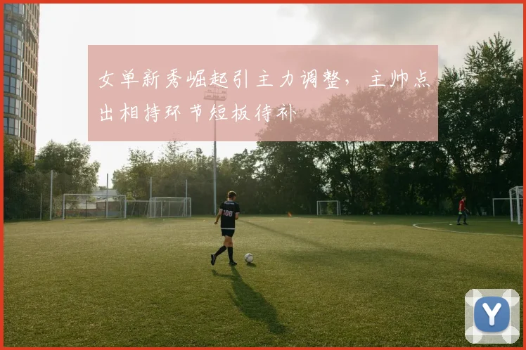 女单新秀崛起引主力调整,主帅点出相持环节短板待补