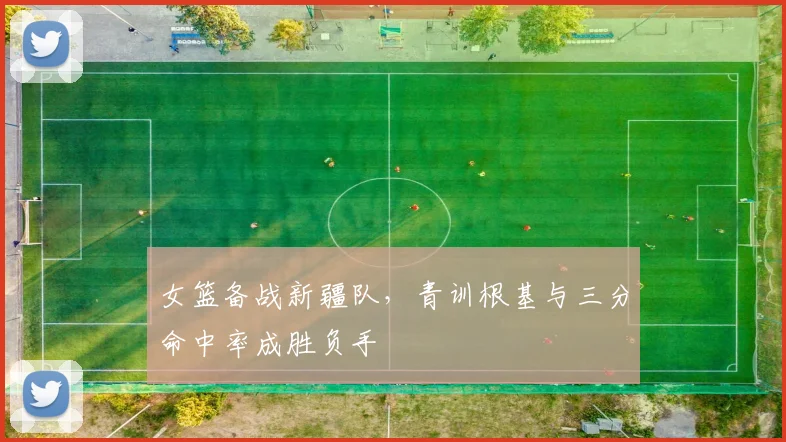 女篮备战新疆队,青训根基与三分命中率成胜负手