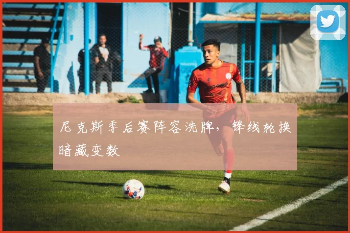 尼克斯季后赛阵容洗牌,锋线轮换暗藏变数