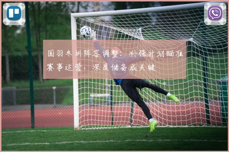 国羽冬训阵容调整:补强计划瞄准赛事运营,深度储备成关键
