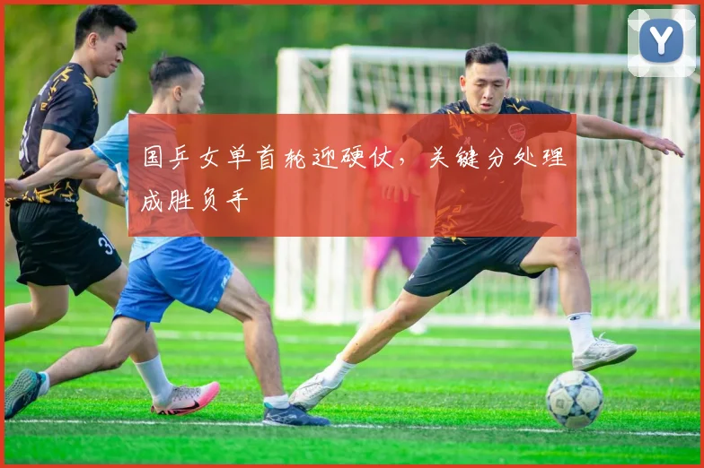 国乒女单首轮迎硬仗,关键分处理成胜负手