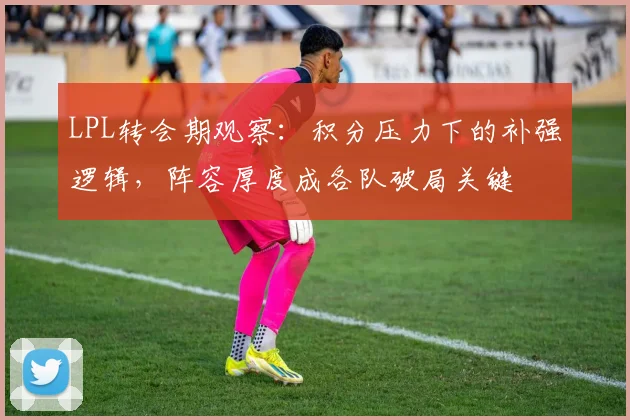 LPL转会期观察:积分压力下的补强逻辑,阵容厚度成各队破局关键
