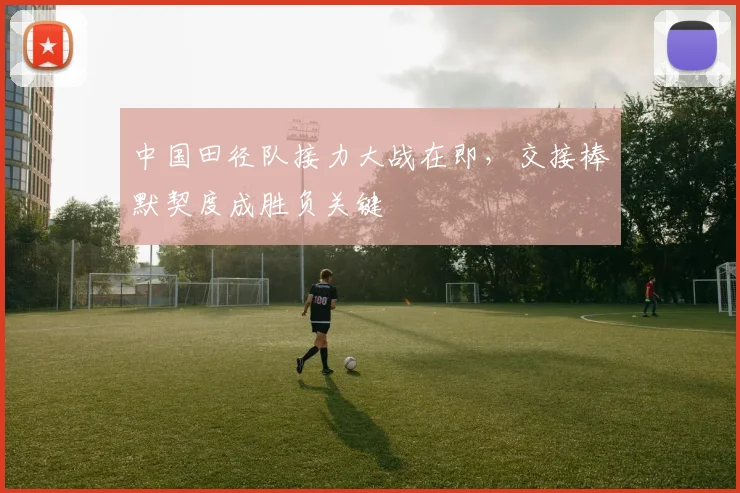 中国田径队接力大战在即，交接棒默契度成胜负关键