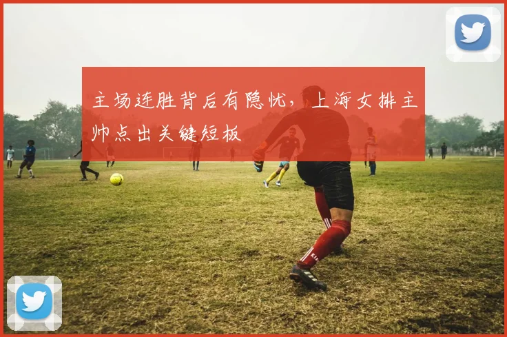主场连胜背后有隐忧,上海女排主帅点出关键短板