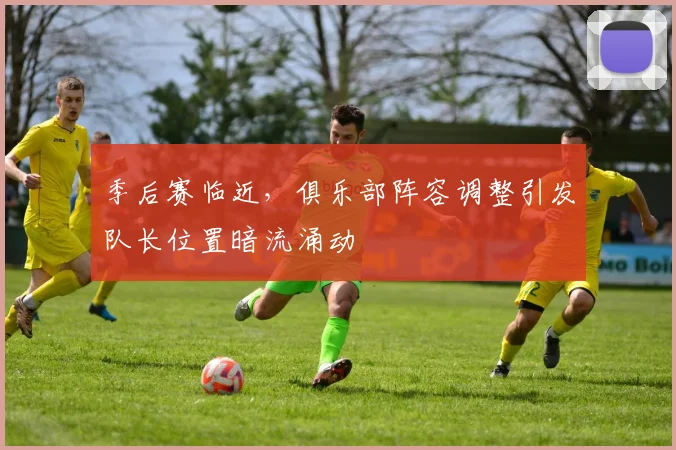 季后赛临近,俱乐部阵容调整引发队长位置暗流涌动