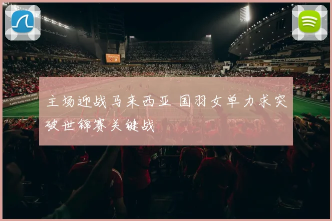 主场迎战马来西亚 国羽女单力求突破世锦赛关键战