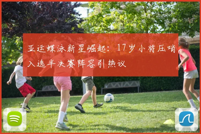 亚运蝶泳新星崛起：17岁小将压哨入选半决赛阵容引热议