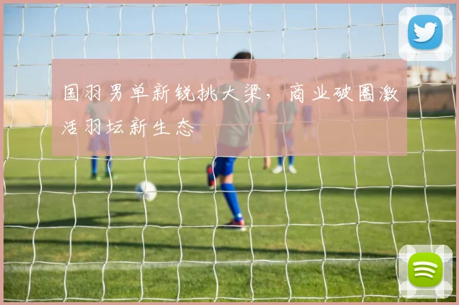 国羽男单新锐挑大梁,商业破圈激活羽坛新生态