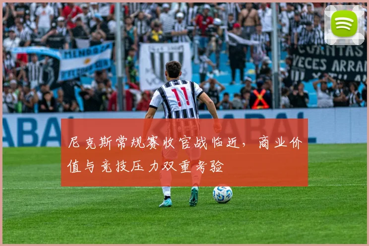 尼克斯常规赛收官战临近,商业价值与竞技压力双重考验