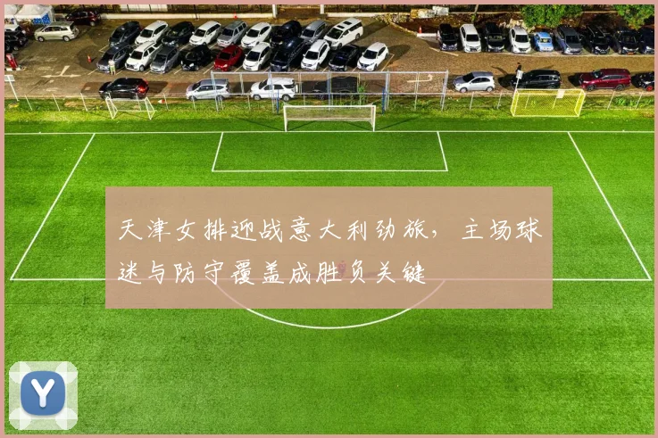 天津女排迎战意大利劲旅,主场球迷与防守覆盖成胜负关键