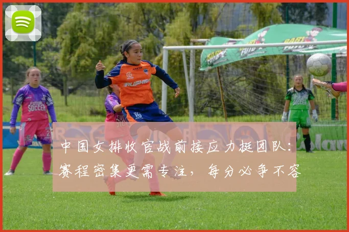 中国女排收官战前接应力挺团队:赛程密集更需专注,每分必争不容松懈