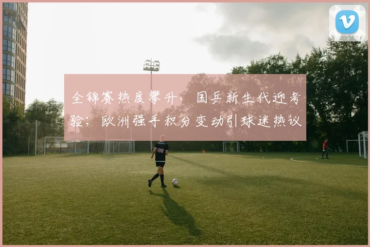 全锦赛热度攀升，国乒新生代迎考验；欧洲强手积分变动引球迷热议