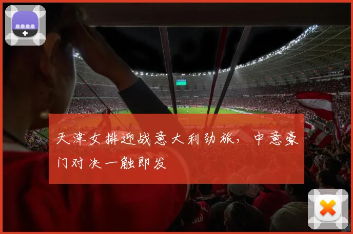 天津女排迎战意大利劲旅,中意豪门对决一触即发
