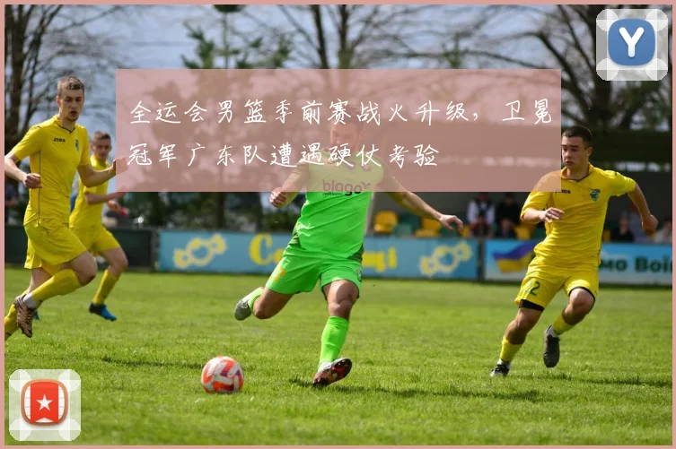 全运会男篮季前赛战火升级，卫冕冠军广东队遭遇硬仗考验